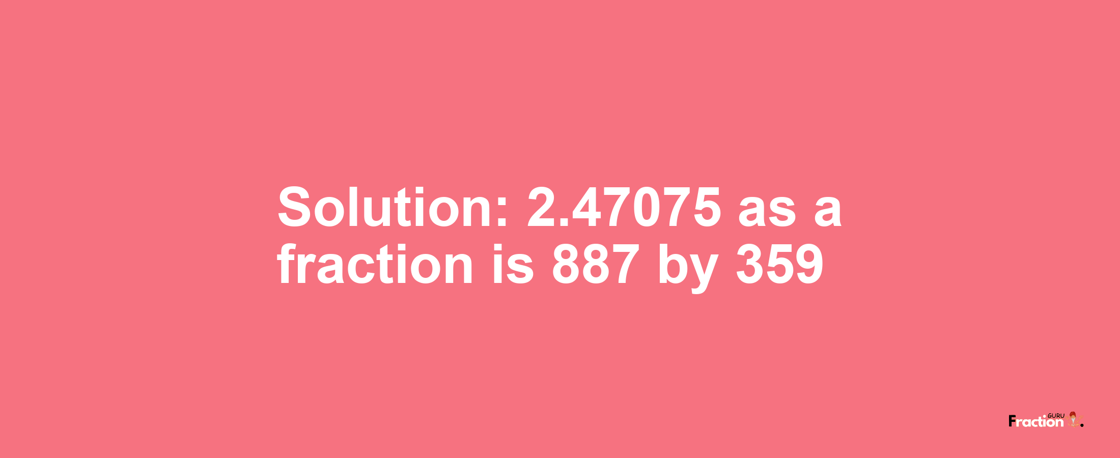 Solution:2.47075 as a fraction is 887/359